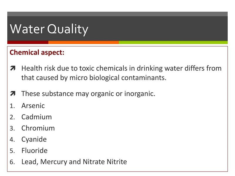 خطر سلامتی ناشی از مواد شیمیایی سمی در آب آشامیدنی با خطر ناشی از آلودگی های میکروبیولوژیکی متفاوت است. این مواد ممکن است آلی یا معدنی باشند. آرسنیک کادمیوم. کروم. سیانور فلوراید. سرب، جیوه و نیترات نیتریت.